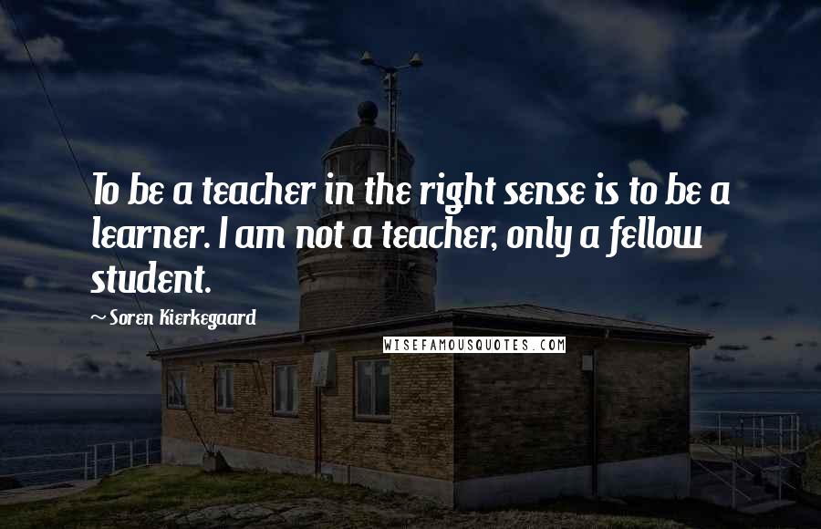 Soren Kierkegaard Quotes: To be a teacher in the right sense is to be a learner. I am not a teacher, only a fellow student.