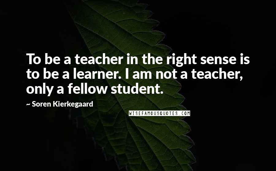 Soren Kierkegaard Quotes: To be a teacher in the right sense is to be a learner. I am not a teacher, only a fellow student.