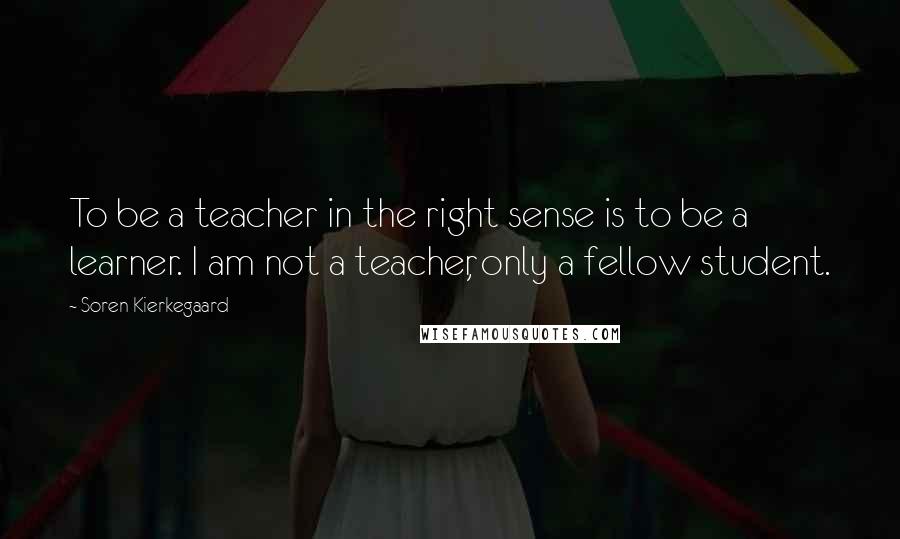 Soren Kierkegaard Quotes: To be a teacher in the right sense is to be a learner. I am not a teacher, only a fellow student.