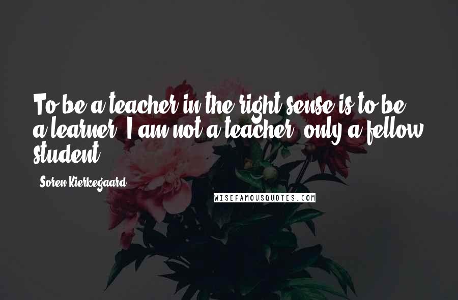 Soren Kierkegaard Quotes: To be a teacher in the right sense is to be a learner. I am not a teacher, only a fellow student.