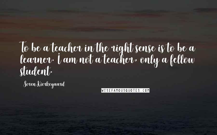 Soren Kierkegaard Quotes: To be a teacher in the right sense is to be a learner. I am not a teacher, only a fellow student.