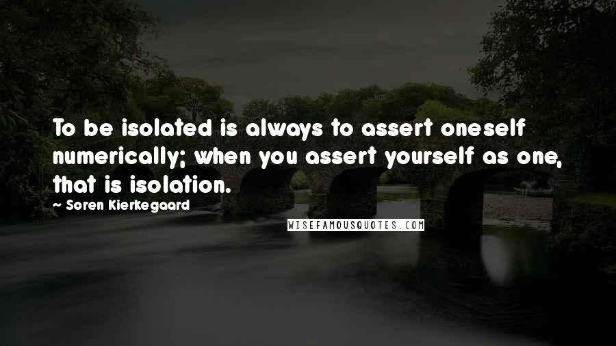 Soren Kierkegaard Quotes: To be isolated is always to assert oneself numerically; when you assert yourself as one, that is isolation.