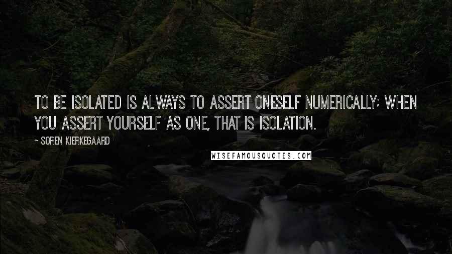 Soren Kierkegaard Quotes: To be isolated is always to assert oneself numerically; when you assert yourself as one, that is isolation.