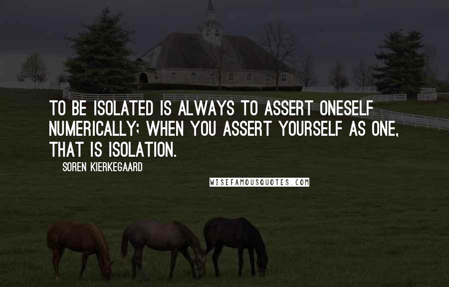 Soren Kierkegaard Quotes: To be isolated is always to assert oneself numerically; when you assert yourself as one, that is isolation.