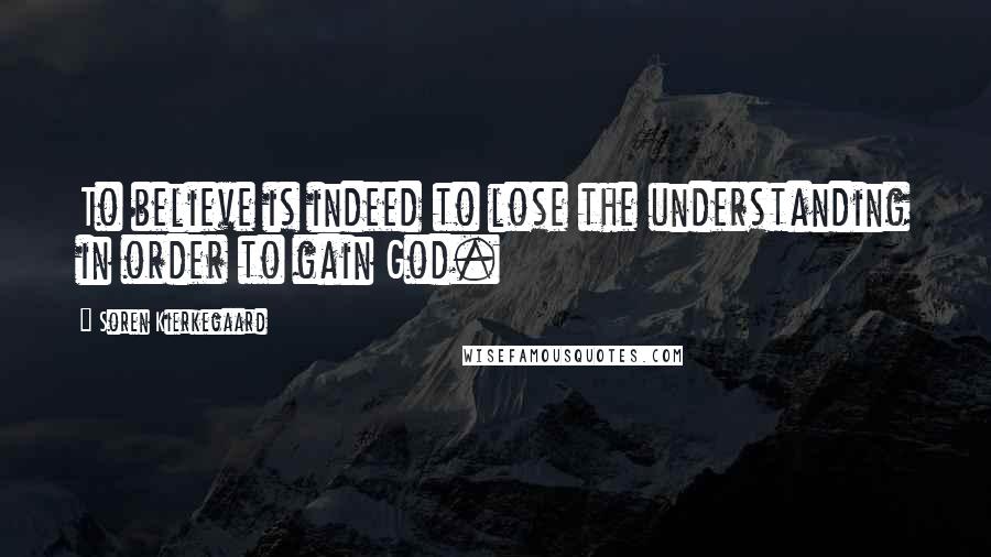 Soren Kierkegaard Quotes: To believe is indeed to lose the understanding in order to gain God.