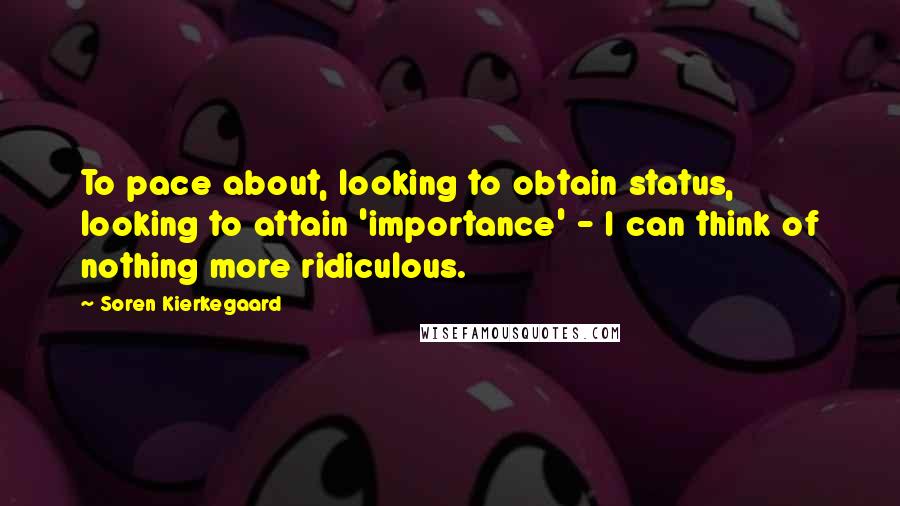 Soren Kierkegaard Quotes: To pace about, looking to obtain status, looking to attain 'importance' - I can think of nothing more ridiculous.