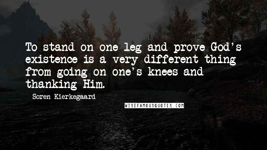 Soren Kierkegaard Quotes: To stand on one leg and prove God's existence is a very different thing from going on one's knees and thanking Him.