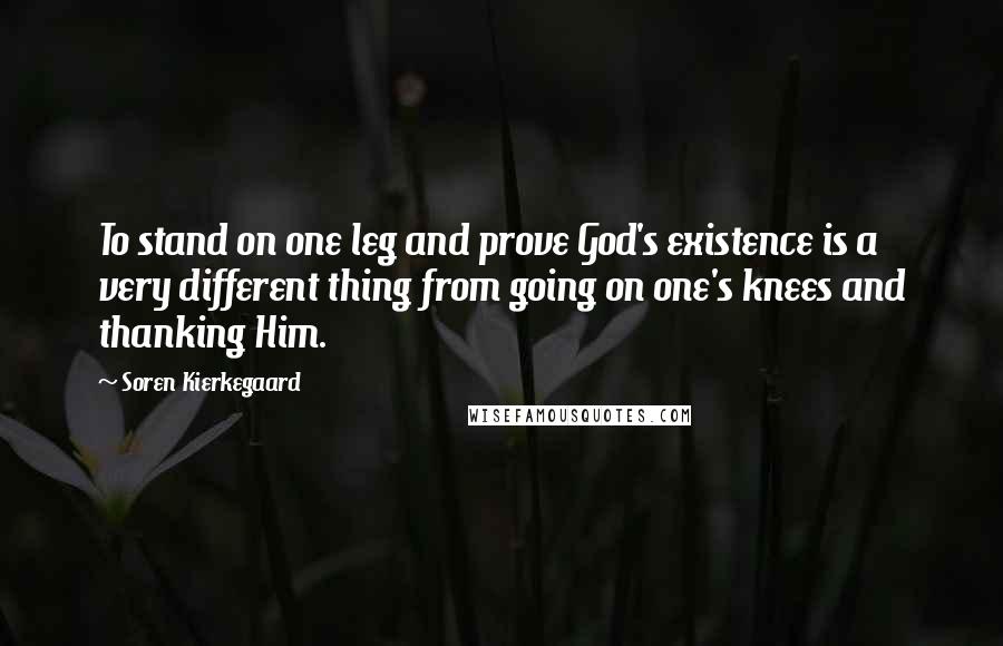 Soren Kierkegaard Quotes: To stand on one leg and prove God's existence is a very different thing from going on one's knees and thanking Him.