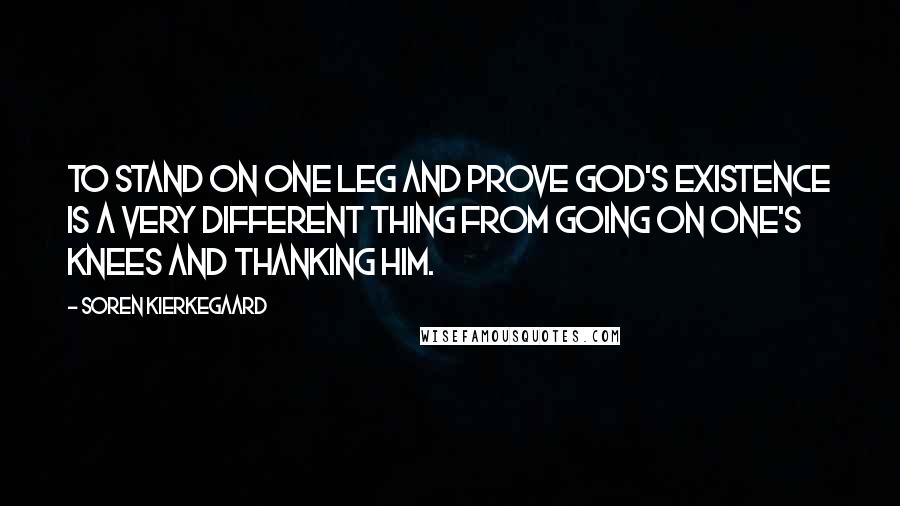 Soren Kierkegaard Quotes: To stand on one leg and prove God's existence is a very different thing from going on one's knees and thanking Him.