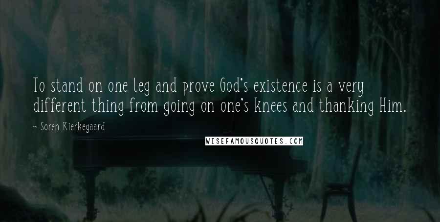 Soren Kierkegaard Quotes: To stand on one leg and prove God's existence is a very different thing from going on one's knees and thanking Him.