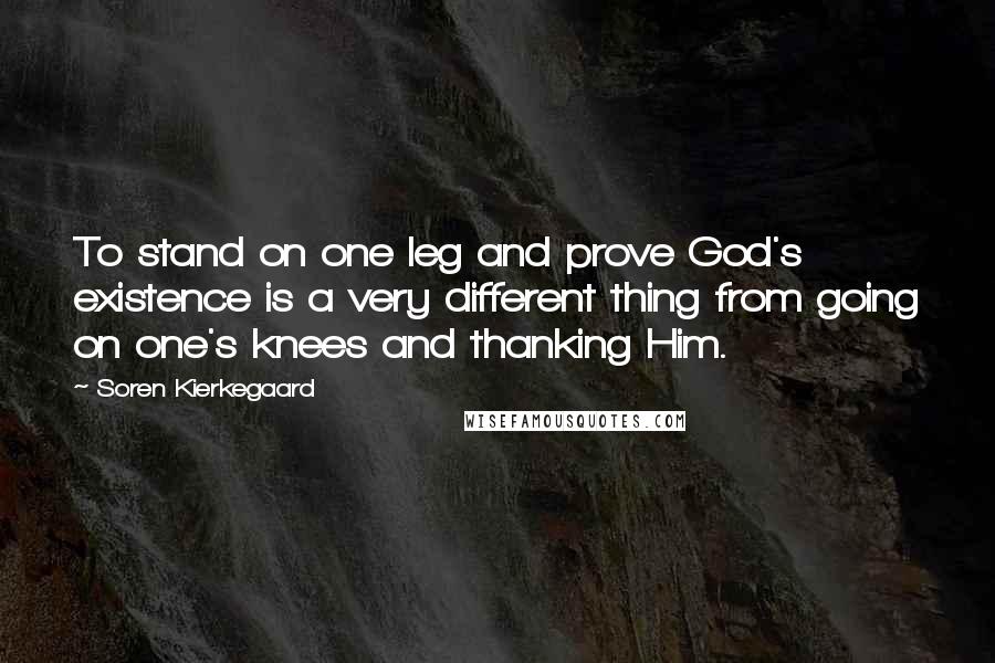 Soren Kierkegaard Quotes: To stand on one leg and prove God's existence is a very different thing from going on one's knees and thanking Him.