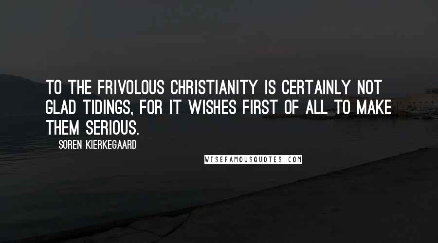 Soren Kierkegaard Quotes: To the frivolous Christianity is certainly not glad tidings, for it wishes first of all to make them serious.