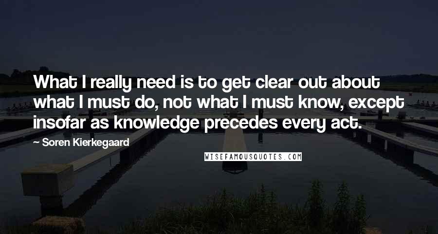 Soren Kierkegaard Quotes: What I really need is to get clear out about what I must do, not what I must know, except insofar as knowledge precedes every act.