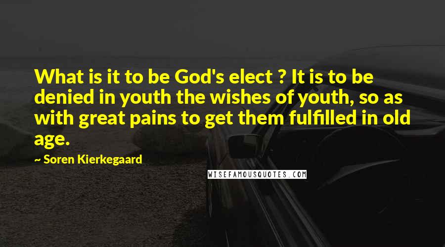 Soren Kierkegaard Quotes: What is it to be God's elect ? It is to be denied in youth the wishes of youth, so as with great pains to get them fulfilled in old age.