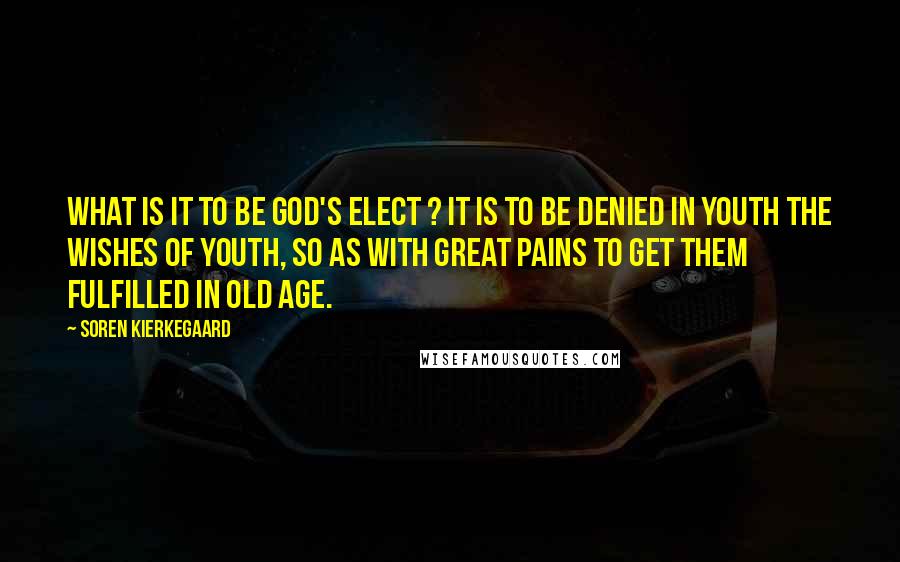 Soren Kierkegaard Quotes: What is it to be God's elect ? It is to be denied in youth the wishes of youth, so as with great pains to get them fulfilled in old age.