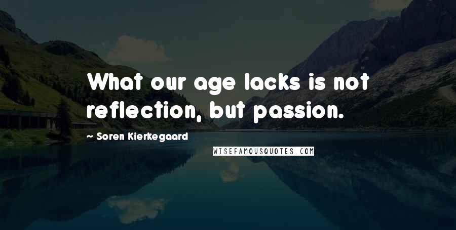 Soren Kierkegaard Quotes: What our age lacks is not reflection, but passion.