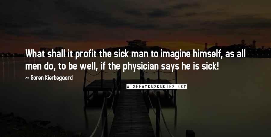 Soren Kierkegaard Quotes: What shall it profit the sick man to imagine himself, as all men do, to be well, if the physician says he is sick!