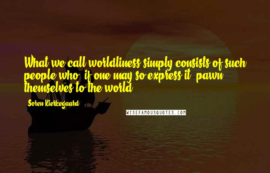 Soren Kierkegaard Quotes: What we call worldliness simply consists of such people who, if one may so express it, pawn themselves to the world.