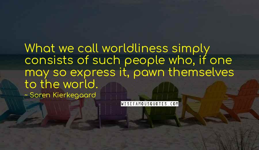 Soren Kierkegaard Quotes: What we call worldliness simply consists of such people who, if one may so express it, pawn themselves to the world.