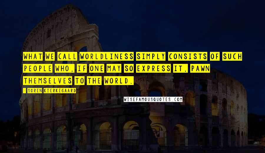 Soren Kierkegaard Quotes: What we call worldliness simply consists of such people who, if one may so express it, pawn themselves to the world.