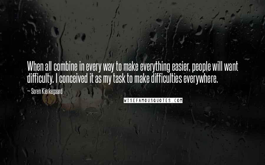 Soren Kierkegaard Quotes: When all combine in every way to make everything easier, people will want difficulty. I conceived it as my task to make difficulties everywhere.
