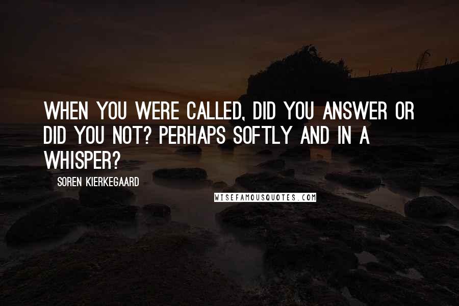 Soren Kierkegaard Quotes: When you were called, did you answer or did you not? Perhaps softly and in a whisper?