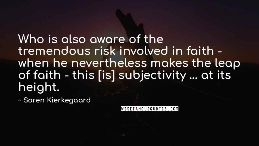 Soren Kierkegaard Quotes: Who is also aware of the tremendous risk involved in faith - when he nevertheless makes the leap of faith - this [is] subjectivity ... at its height.