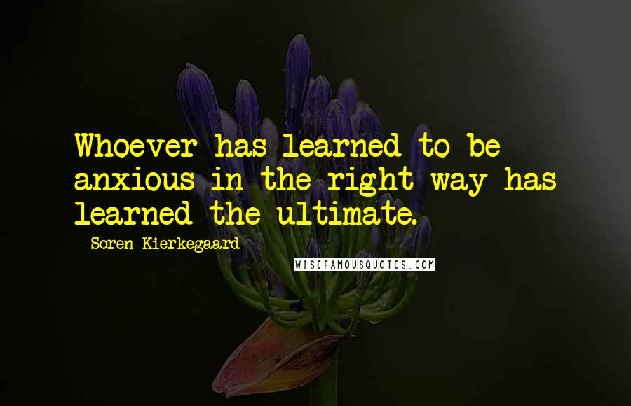 Soren Kierkegaard Quotes: Whoever has learned to be anxious in the right way has learned the ultimate.