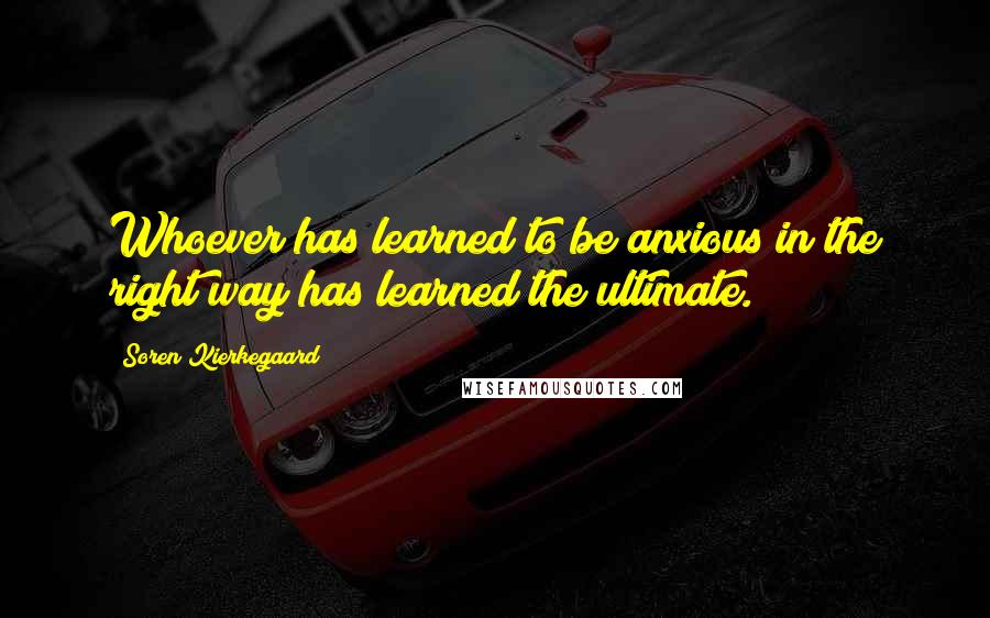 Soren Kierkegaard Quotes: Whoever has learned to be anxious in the right way has learned the ultimate.