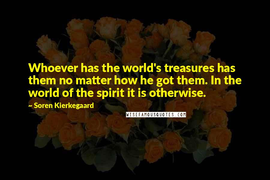 Soren Kierkegaard Quotes: Whoever has the world's treasures has them no matter how he got them. In the world of the spirit it is otherwise.