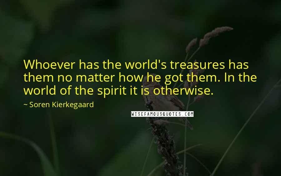 Soren Kierkegaard Quotes: Whoever has the world's treasures has them no matter how he got them. In the world of the spirit it is otherwise.