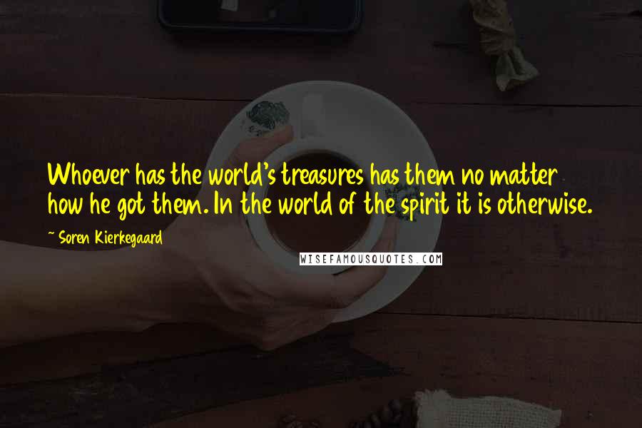Soren Kierkegaard Quotes: Whoever has the world's treasures has them no matter how he got them. In the world of the spirit it is otherwise.