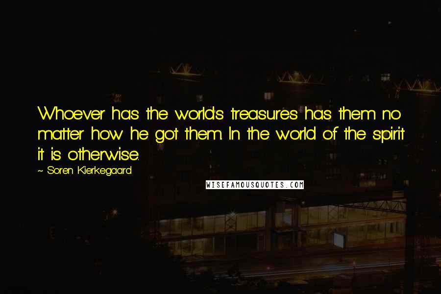 Soren Kierkegaard Quotes: Whoever has the world's treasures has them no matter how he got them. In the world of the spirit it is otherwise.