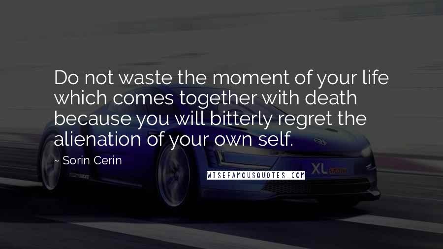 Sorin Cerin Quotes: Do not waste the moment of your life which comes together with death because you will bitterly regret the alienation of your own self.