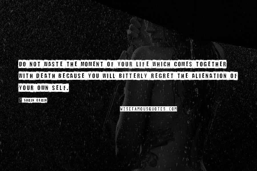 Sorin Cerin Quotes: Do not waste the moment of your life which comes together with death because you will bitterly regret the alienation of your own self.