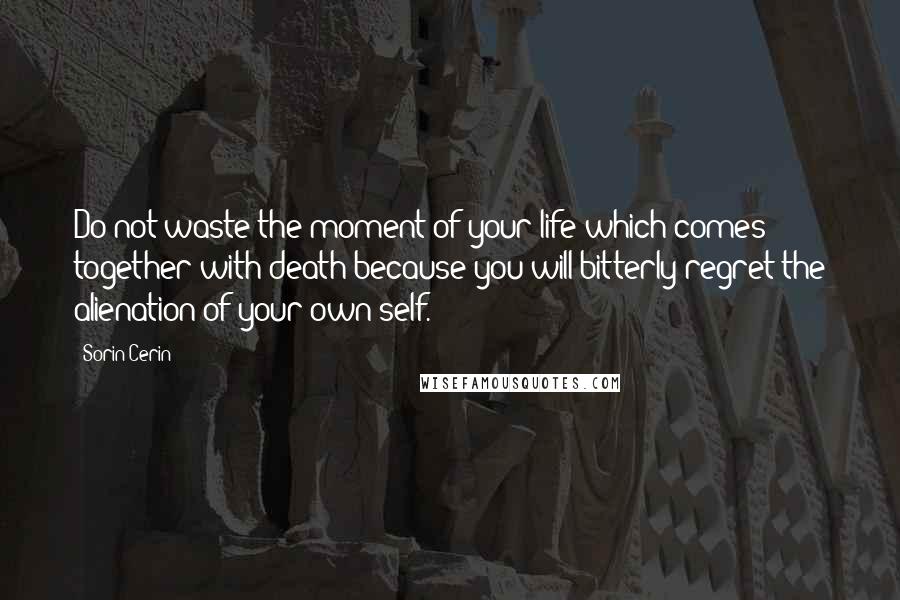 Sorin Cerin Quotes: Do not waste the moment of your life which comes together with death because you will bitterly regret the alienation of your own self.