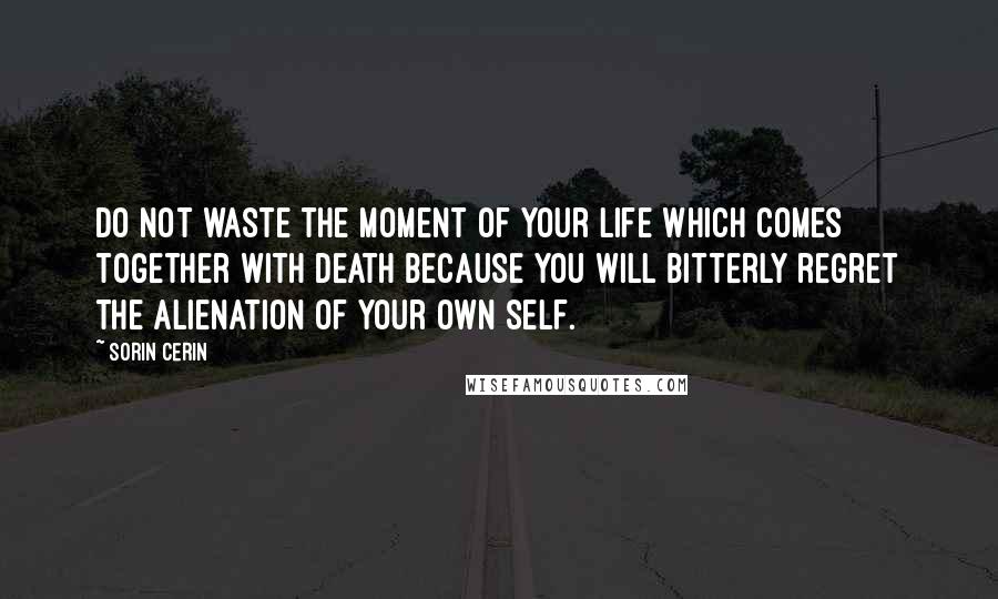 Sorin Cerin Quotes: Do not waste the moment of your life which comes together with death because you will bitterly regret the alienation of your own self.