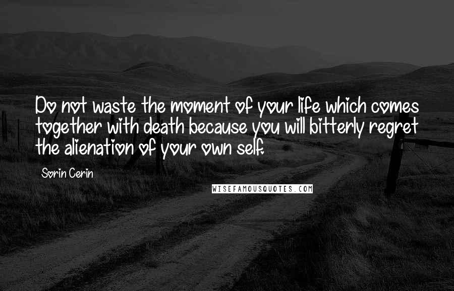 Sorin Cerin Quotes: Do not waste the moment of your life which comes together with death because you will bitterly regret the alienation of your own self.