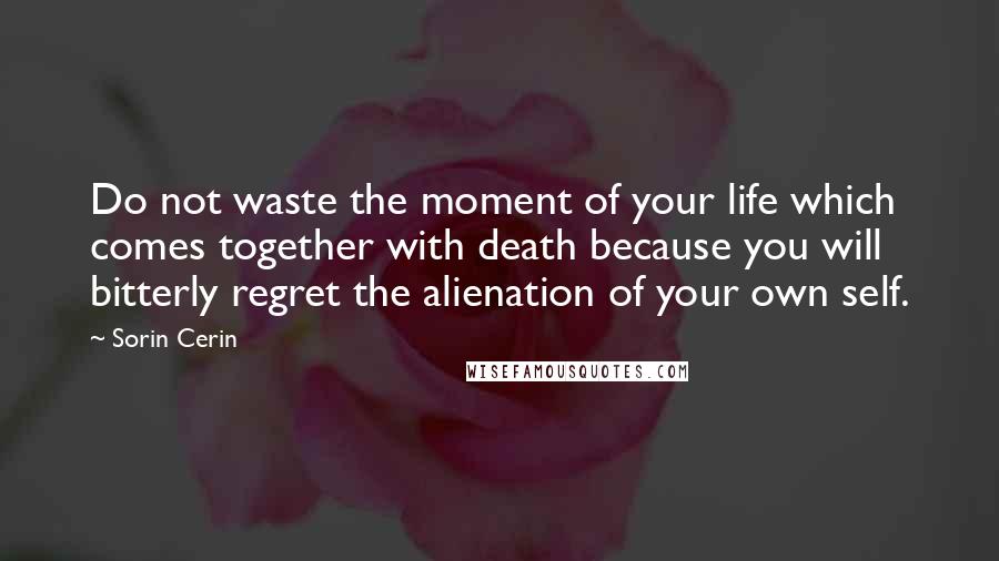 Sorin Cerin Quotes: Do not waste the moment of your life which comes together with death because you will bitterly regret the alienation of your own self.