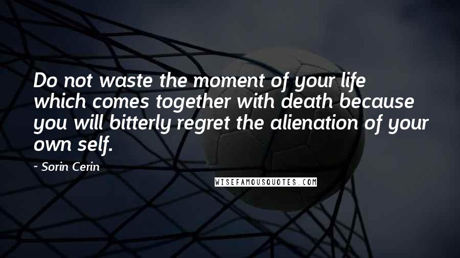 Sorin Cerin Quotes: Do not waste the moment of your life which comes together with death because you will bitterly regret the alienation of your own self.