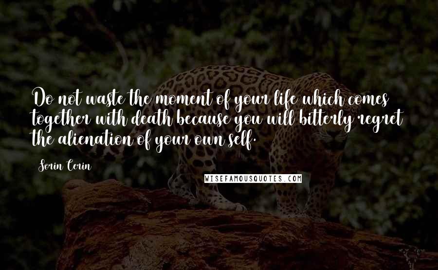 Sorin Cerin Quotes: Do not waste the moment of your life which comes together with death because you will bitterly regret the alienation of your own self.