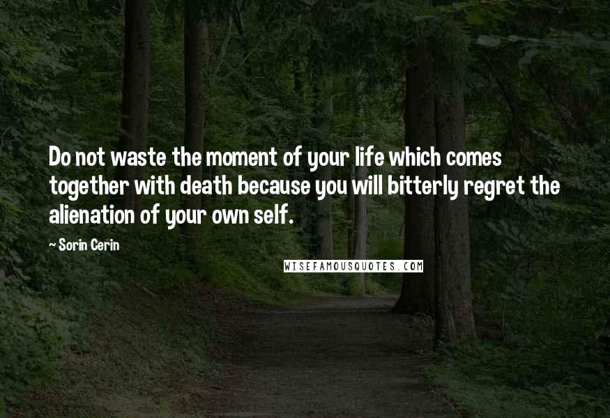 Sorin Cerin Quotes: Do not waste the moment of your life which comes together with death because you will bitterly regret the alienation of your own self.