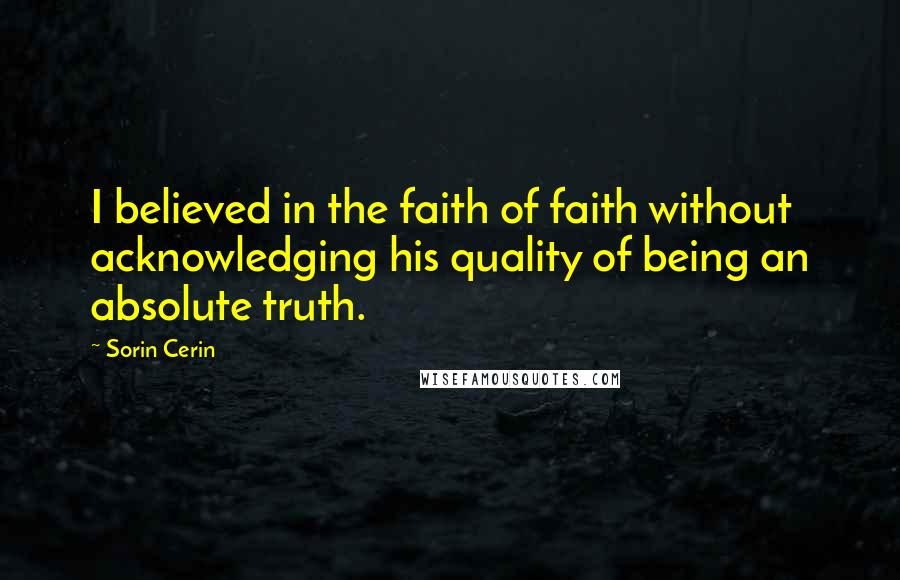 Sorin Cerin Quotes: I believed in the faith of faith without acknowledging his quality of being an absolute truth.