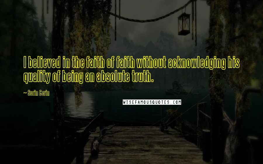 Sorin Cerin Quotes: I believed in the faith of faith without acknowledging his quality of being an absolute truth.