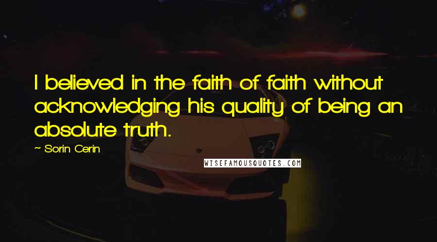 Sorin Cerin Quotes: I believed in the faith of faith without acknowledging his quality of being an absolute truth.