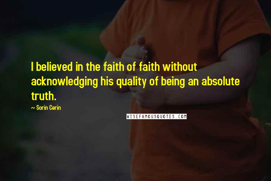 Sorin Cerin Quotes: I believed in the faith of faith without acknowledging his quality of being an absolute truth.