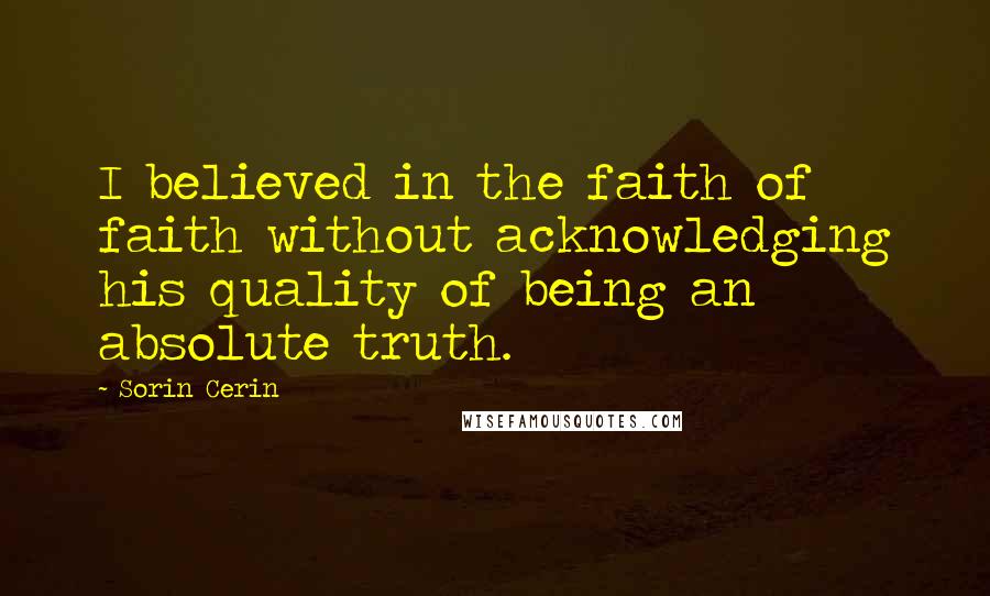 Sorin Cerin Quotes: I believed in the faith of faith without acknowledging his quality of being an absolute truth.