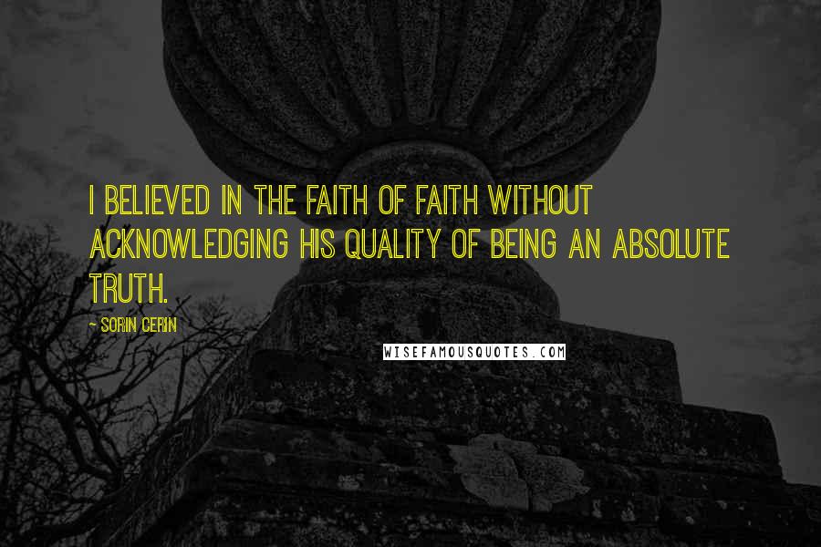 Sorin Cerin Quotes: I believed in the faith of faith without acknowledging his quality of being an absolute truth.