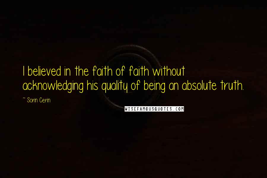 Sorin Cerin Quotes: I believed in the faith of faith without acknowledging his quality of being an absolute truth.