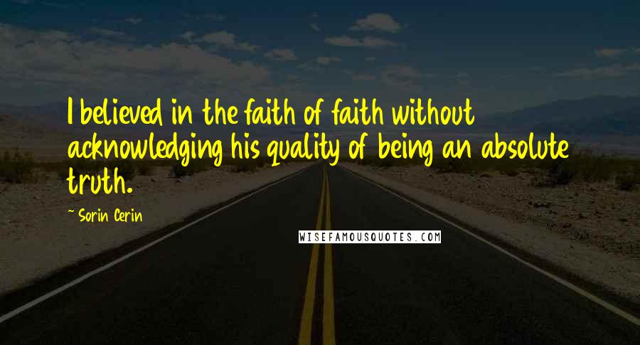 Sorin Cerin Quotes: I believed in the faith of faith without acknowledging his quality of being an absolute truth.